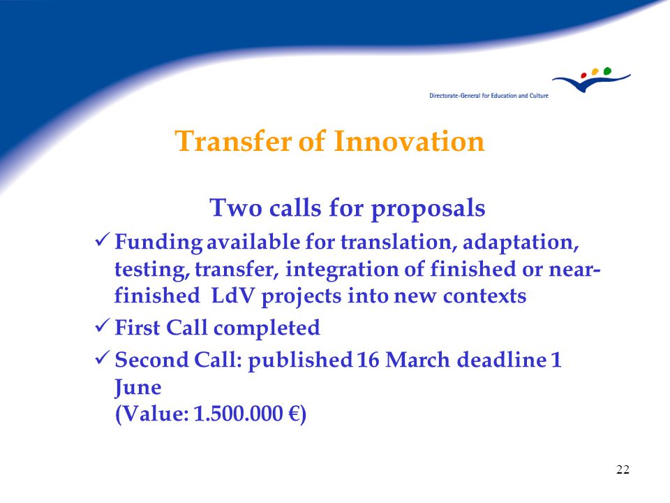 22 Transfer of Innovation Two calls for proposals Funding available for translation, adaptation, testing, transfer, integration of finished or near- finished LdV projects into new contexts First Call completed Second Call: published 16 March deadline 1 June (Value: €)