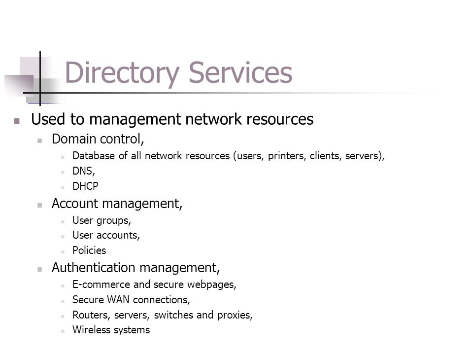 Directory Services Used to management network resources Domain control, Database of all network resources (users, printers, clients, servers), DNS, DHCP Account management, User groups, User accounts, Policies Authentication management, E-commerce and secure webpages, Secure WAN connections, Routers, servers, switches and proxies, Wireless systems