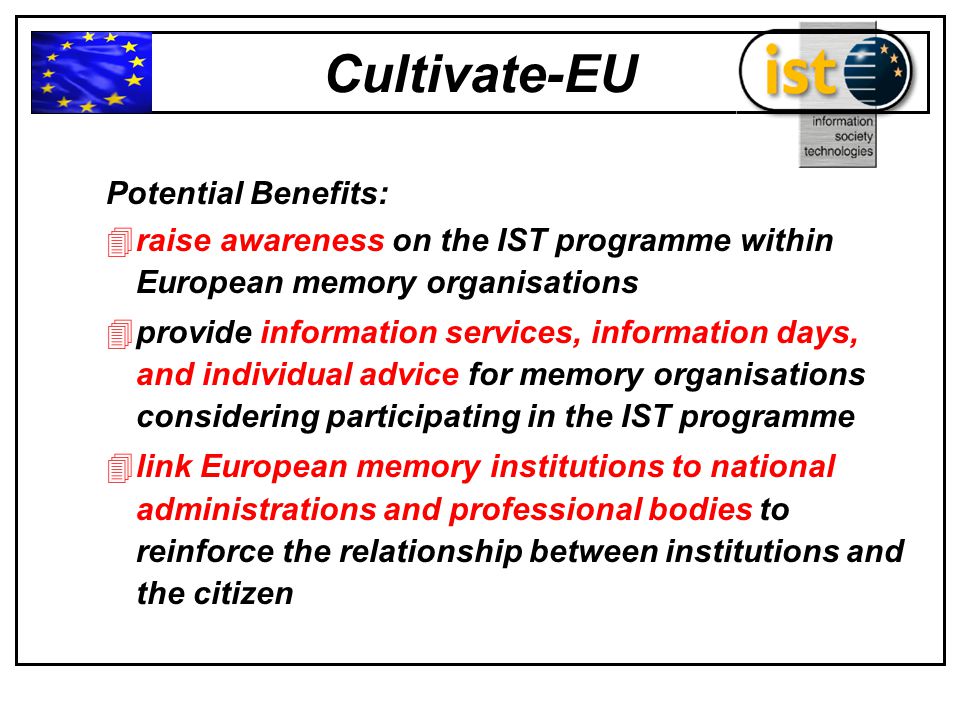 Cultivate-EU Potential Benefits: 4raise awareness on the IST programme within European memory organisations 4provide information services, information days, and individual advice for memory organisations considering participating in the IST programme 4link European memory institutions to national administrations and professional bodies to reinforce the relationship between institutions and the citizen