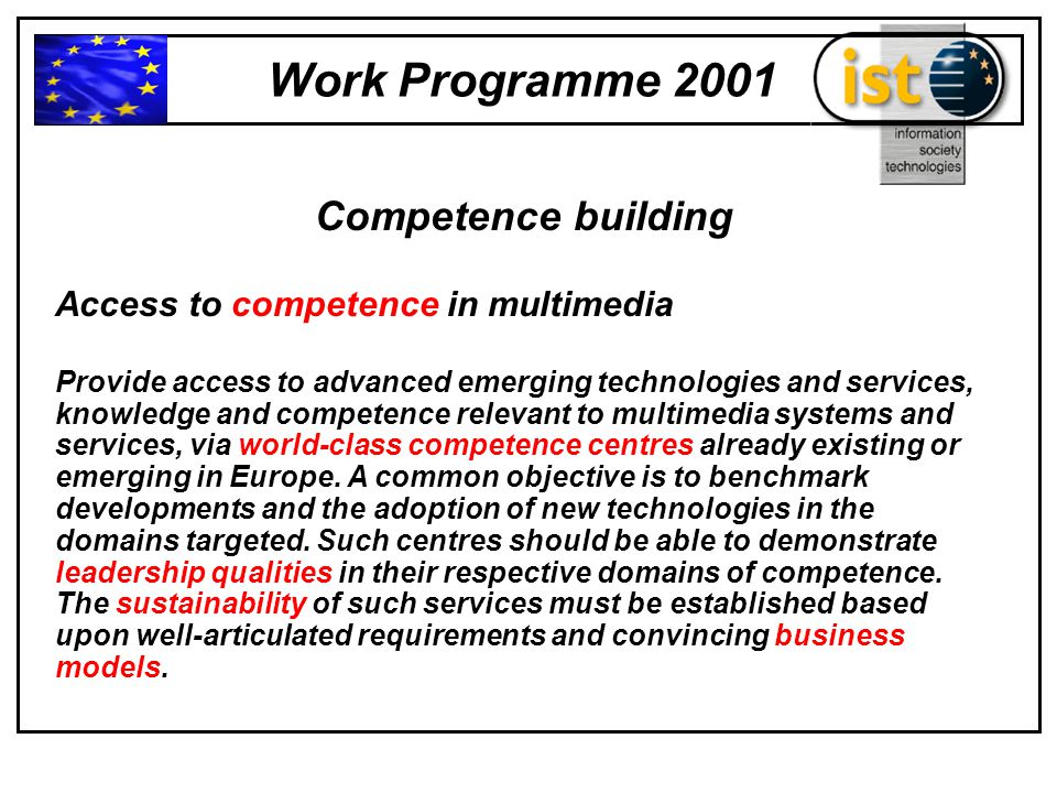 Work Programme 2001 Competence building Access to competence in multimedia Provide access to advanced emerging technologies and services, knowledge and competence relevant to multimedia systems and services, via world-class competence centres already existing or emerging in Europe.