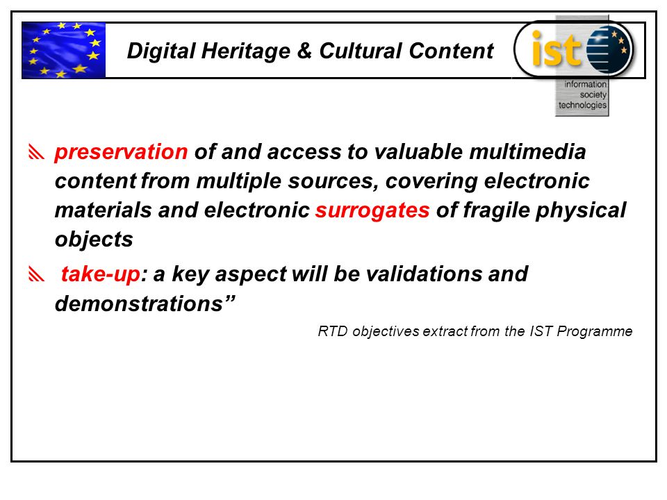  preservation of and access to valuable multimedia content from multiple sources, covering electronic materials and electronic surrogates of fragile physical objects  take-up: a key aspect will be validations and demonstrations RTD objectives extract from the IST Programme Digital Heritage & Cultural Content