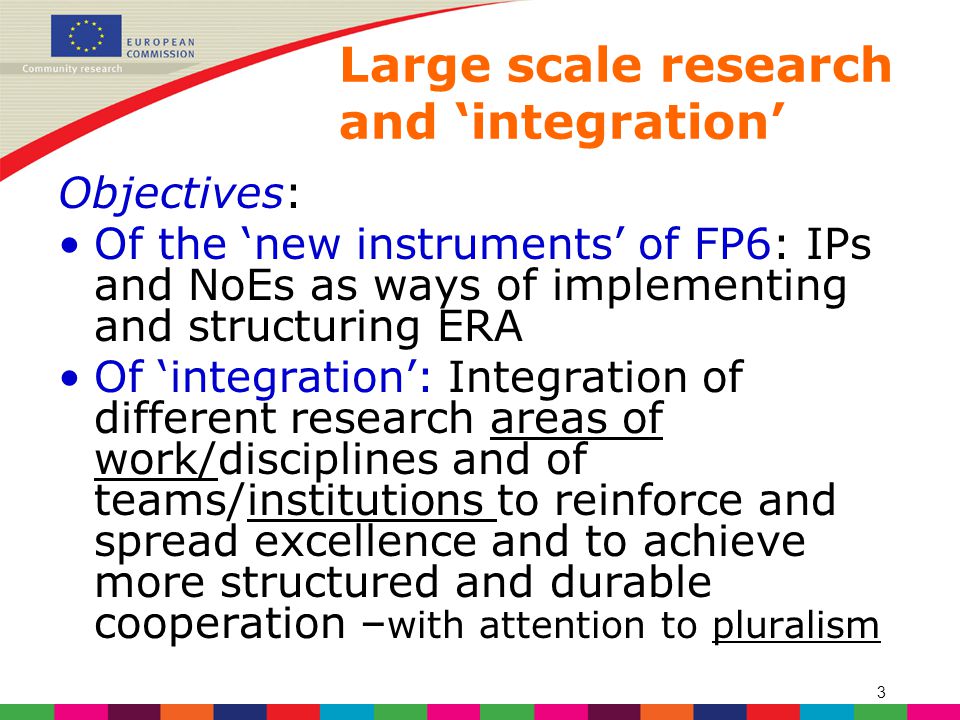 3 Large scale research and ‘integration’ Objectives: Of the ‘new instruments’ of FP6: IPs and NoEs as ways of implementing and structuring ERA Of ‘integration’: Integration of different research areas of work/disciplines and of teams/institutions to reinforce and spread excellence and to achieve more structured and durable cooperation – with attention to pluralism