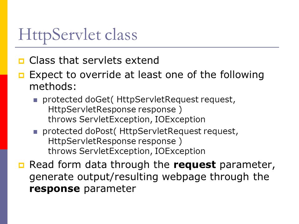 HttpServlet class  Class that servlets extend  Expect to override at least one of the following methods: protected doGet( HttpServletRequest request, HttpServletResponse response ) throws ServletException, IOException protected doPost( HttpServletRequest request, HttpServletResponse response ) throws ServletException, IOException  Read form data through the request parameter, generate output/resulting webpage through the response parameter
