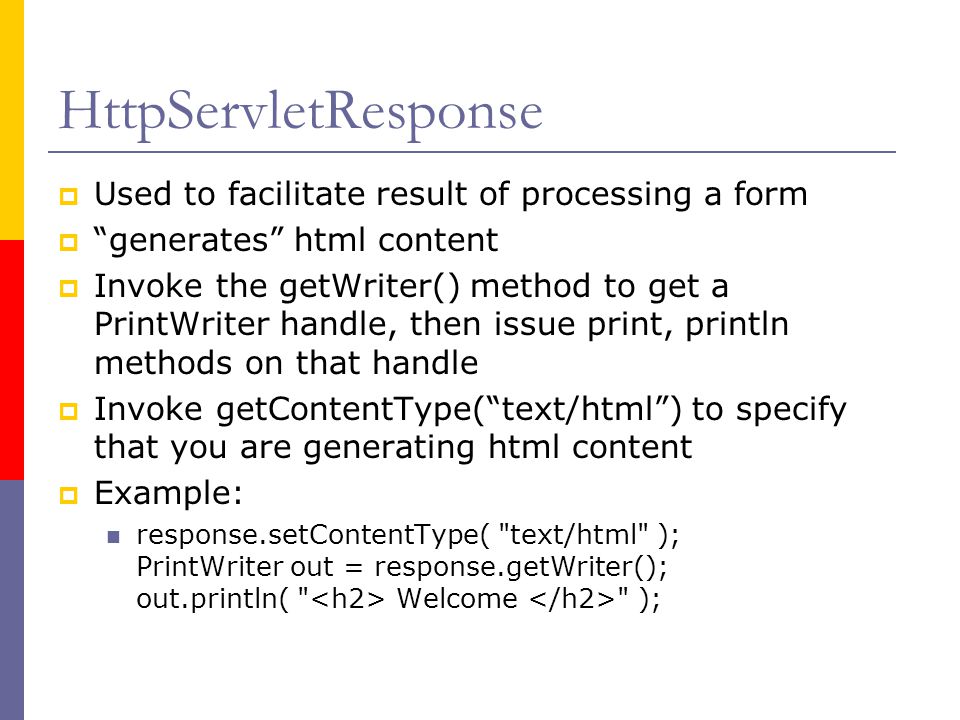 HttpServletResponse  Used to facilitate result of processing a form  generates html content  Invoke the getWriter() method to get a PrintWriter handle, then issue print, println methods on that handle  Invoke getContentType( text/html ) to specify that you are generating html content  Example: response.setContentType( text/html ); PrintWriter out = response.getWriter(); out.println( Welcome );