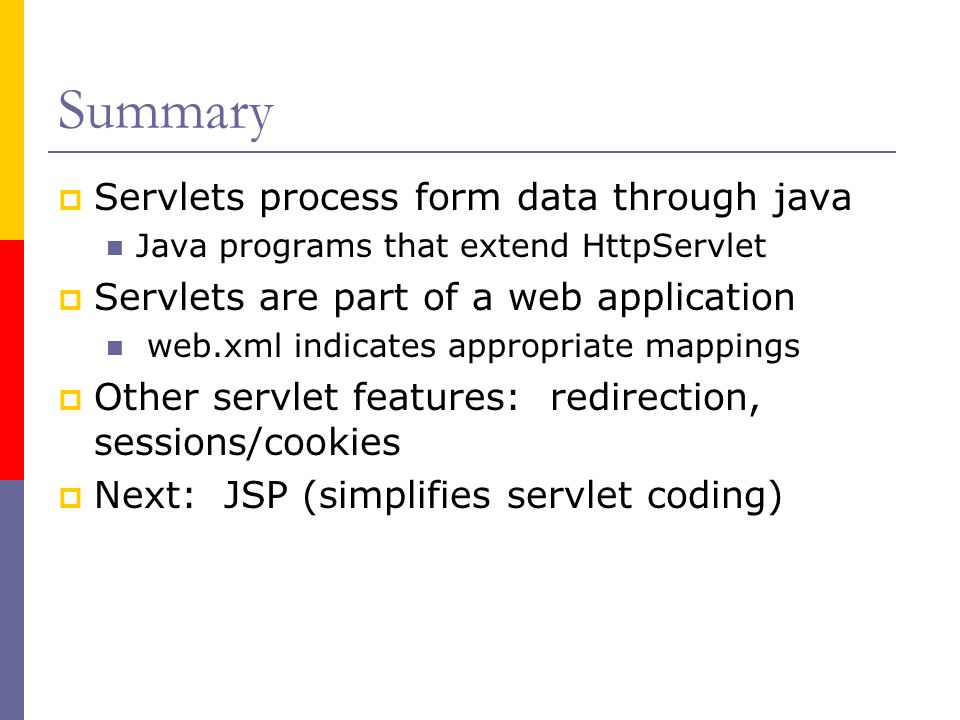 Summary  Servlets process form data through java Java programs that extend HttpServlet  Servlets are part of a web application web.xml indicates appropriate mappings  Other servlet features: redirection, sessions/cookies  Next: JSP (simplifies servlet coding)