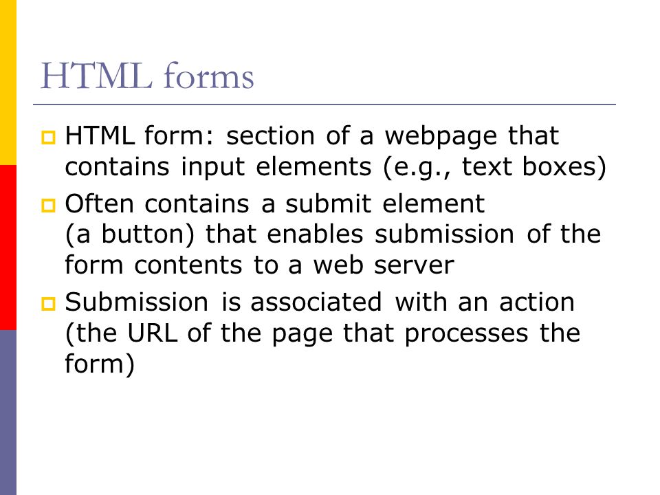 HTML forms  HTML form: section of a webpage that contains input elements (e.g., text boxes)  Often contains a submit element (a button) that enables submission of the form contents to a web server  Submission is associated with an action (the URL of the page that processes the form)