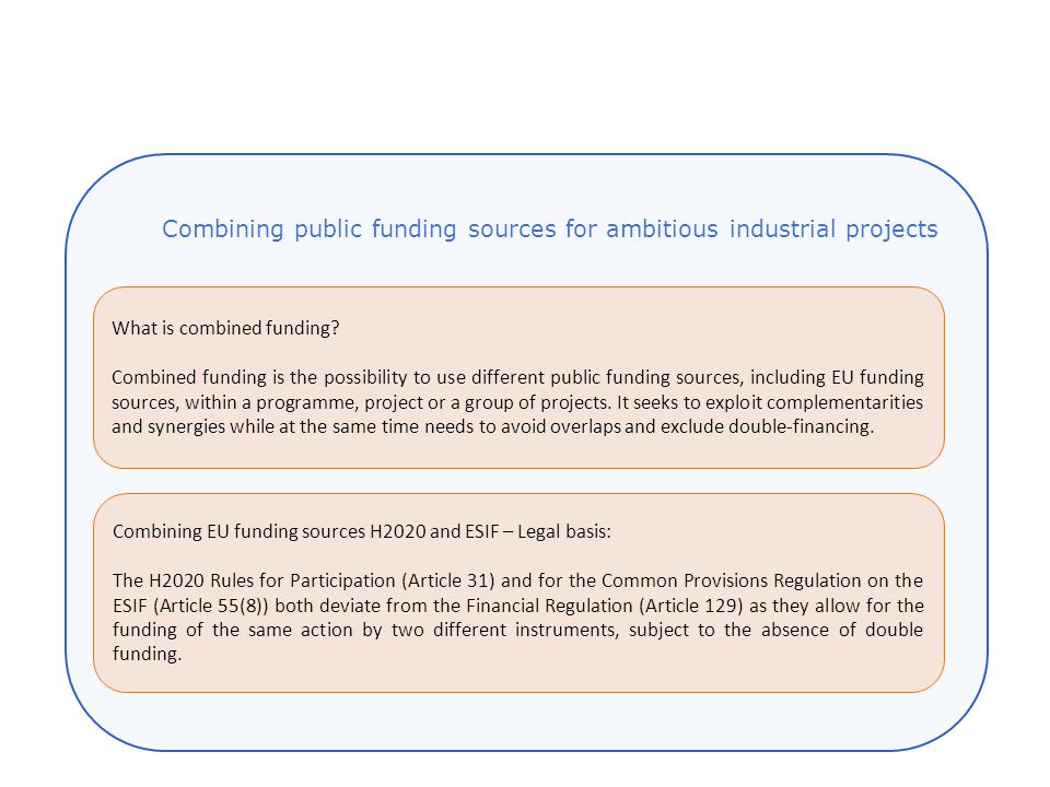Combining EU funding sources H2020 and ESIF – Legal basis: The H2020 Rules for Participation (Article 31) and for the Common Provisions Regulation on the ESIF (Article 55(8)) both deviate from the Financial Regulation (Article 129) as they allow for the funding of the same action by two different instruments, subject to the absence of double funding.