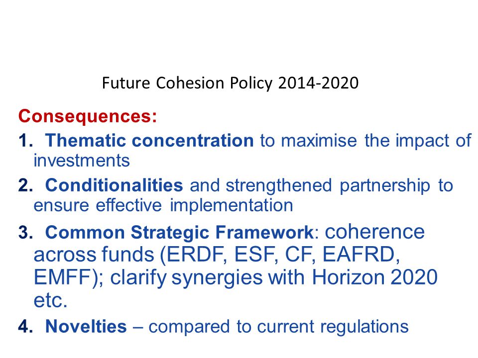 Consequences: 1.Thematic concentration to maximise the impact of investments 2.Conditionalities and strengthened partnership to ensure effective implementation 3.Common Strategic Framework: coherence across funds (ERDF, ESF, CF, EAFRD, EMFF); clarify synergies with Horizon 2020 etc.