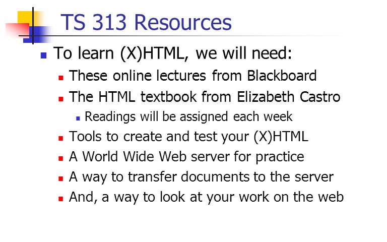 TS 313 Resources To learn (X)HTML, we will need: These online lectures from Blackboard The HTML textbook from Elizabeth Castro Readings will be assigned each week Tools to create and test your (X)HTML A World Wide Web server for practice A way to transfer documents to the server And, a way to look at your work on the web