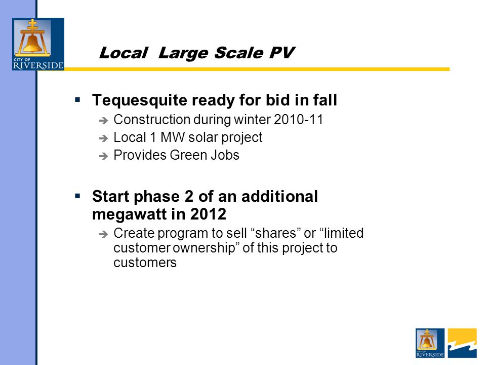 Local Large Scale PV  Tequesquite ready for bid in fall  Construction during winter  Local 1 MW solar project  Provides Green Jobs  Start phase 2 of an additional megawatt in 2012  Create program to sell shares or limited customer ownership of this project to customers