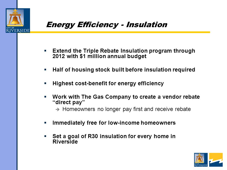 Energy Efficiency - Insulation  Extend the Triple Rebate Insulation program through 2012 with $1 million annual budget  Half of housing stock built before insulation required  Highest cost-benefit for energy efficiency  Work with The Gas Company to create a vendor rebate direct pay  Homeowners no longer pay first and receive rebate  Immediately free for low-income homeowners  Set a goal of R30 insulation for every home in Riverside