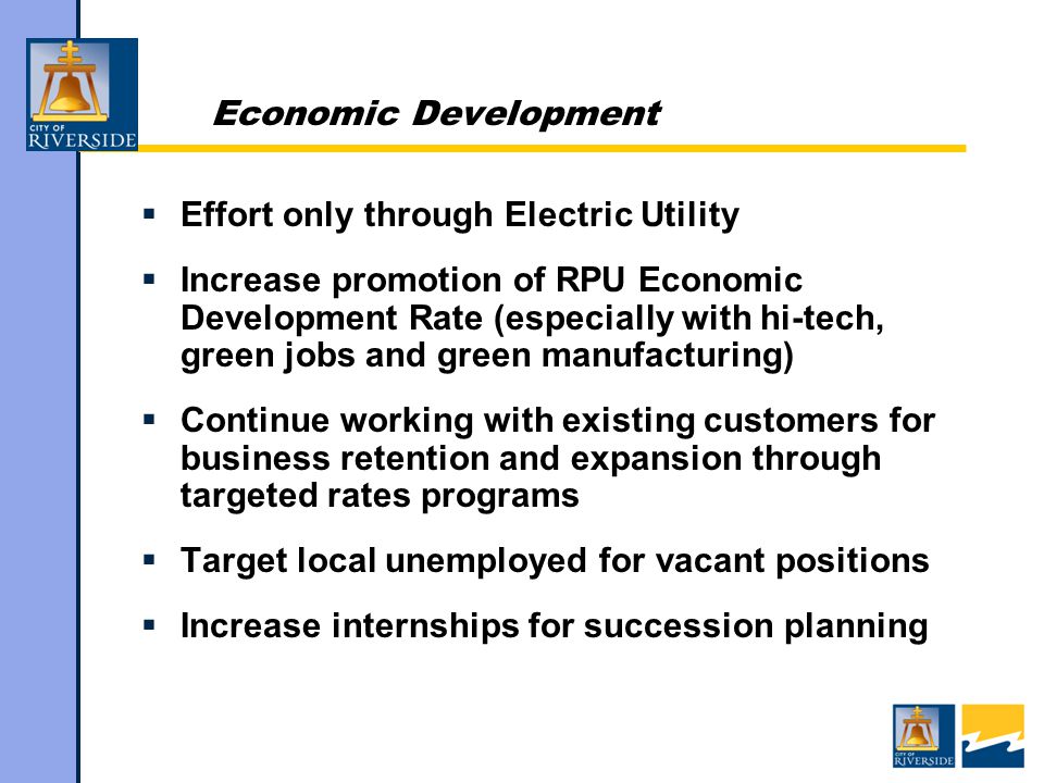 Economic Development  Effort only through Electric Utility  Increase promotion of RPU Economic Development Rate (especially with hi-tech, green jobs and green manufacturing)  Continue working with existing customers for business retention and expansion through targeted rates programs  Target local unemployed for vacant positions  Increase internships for succession planning