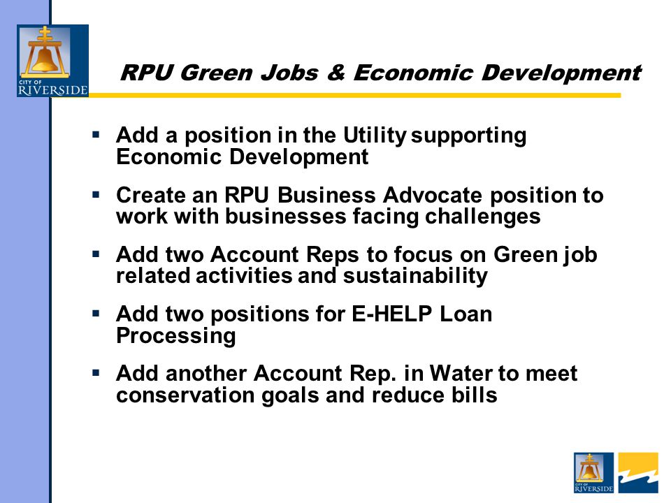 RPU Green Jobs & Economic Development  Add a position in the Utility supporting Economic Development  Create an RPU Business Advocate position to work with businesses facing challenges  Add two Account Reps to focus on Green job related activities and sustainability  Add two positions for E-HELP Loan Processing  Add another Account Rep.