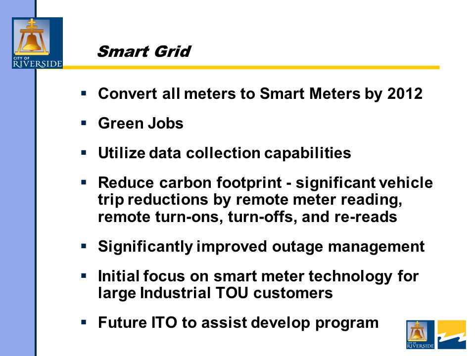 Smart Grid  Convert all meters to Smart Meters by 2012  Green Jobs  Utilize data collection capabilities  Reduce carbon footprint - significant vehicle trip reductions by remote meter reading, remote turn-ons, turn-offs, and re-reads  Significantly improved outage management  Initial focus on smart meter technology for large Industrial TOU customers  Future ITO to assist develop program