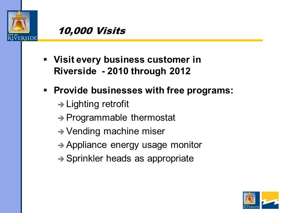 10,000 Visits  Visit every business customer in Riverside through 2012  Provide businesses with free programs:  Lighting retrofit  Programmable thermostat  Vending machine miser  Appliance energy usage monitor  Sprinkler heads as appropriate