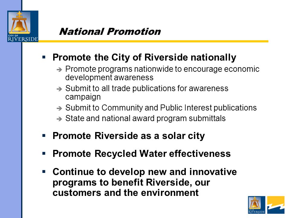 National Promotion  Promote the City of Riverside nationally  Promote programs nationwide to encourage economic development awareness  Submit to all trade publications for awareness campaign  Submit to Community and Public Interest publications  State and national award program submittals  Promote Riverside as a solar city  Promote Recycled Water effectiveness  Continue to develop new and innovative programs to benefit Riverside, our customers and the environment