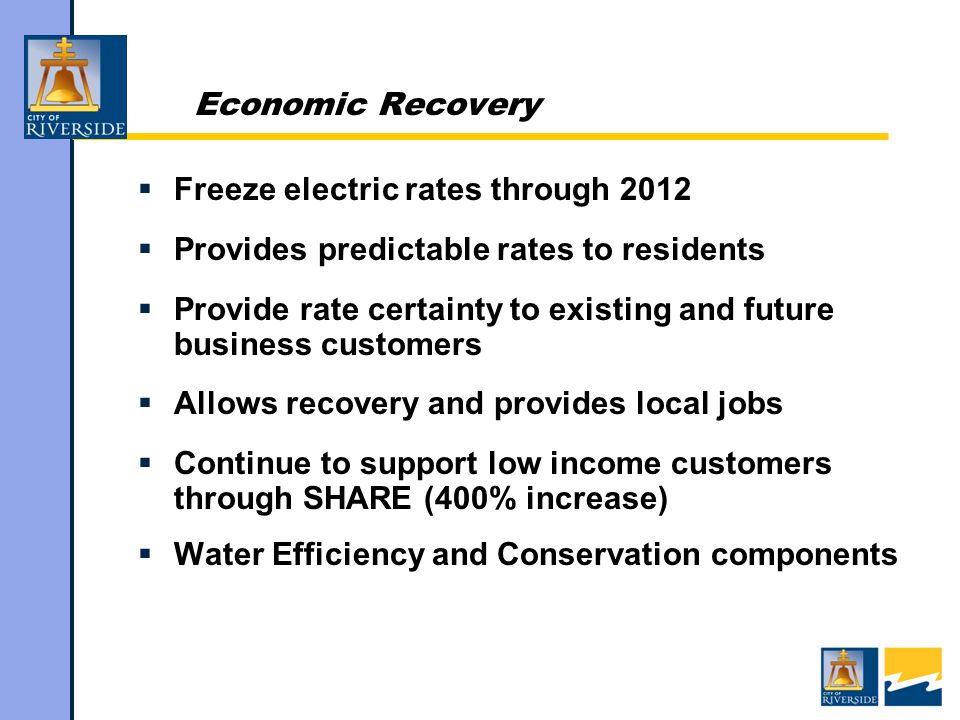 Economic Recovery  Freeze electric rates through 2012  Provides predictable rates to residents  Provide rate certainty to existing and future business customers  Allows recovery and provides local jobs  Continue to support low income customers through SHARE (400% increase)  Water Efficiency and Conservation components