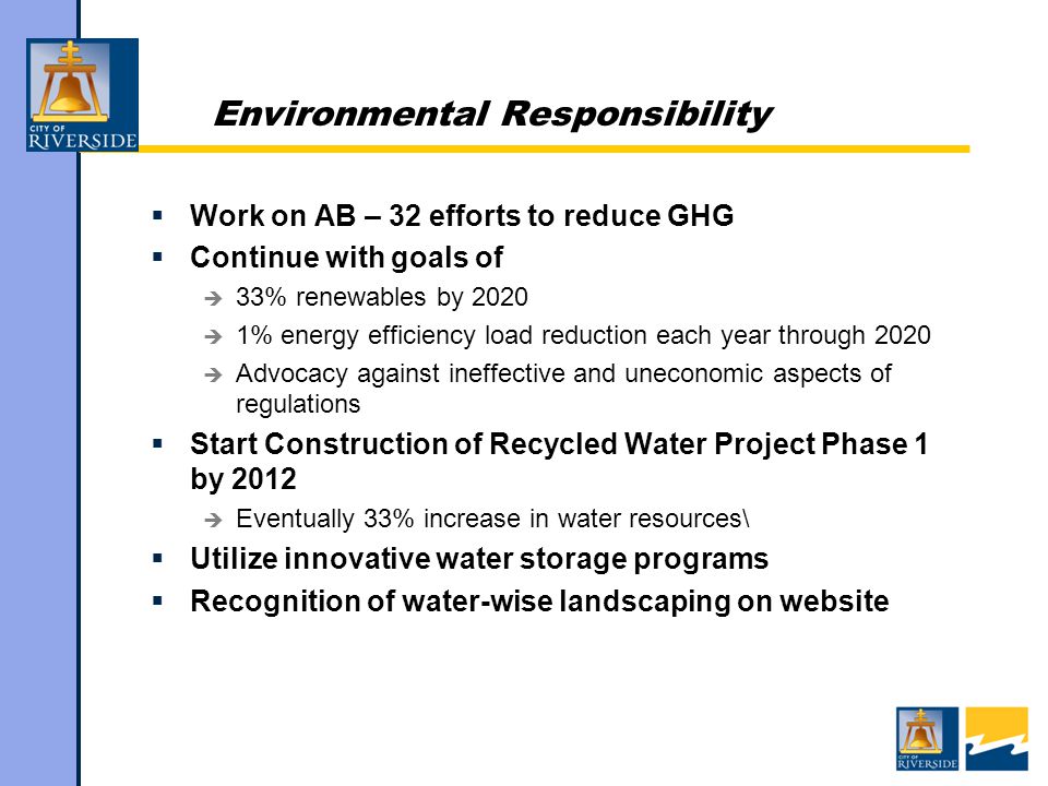 Environmental Responsibility  Work on AB – 32 efforts to reduce GHG  Continue with goals of  33% renewables by 2020  1% energy efficiency load reduction each year through 2020  Advocacy against ineffective and uneconomic aspects of regulations  Start Construction of Recycled Water Project Phase 1 by 2012  Eventually 33% increase in water resources\  Utilize innovative water storage programs  Recognition of water-wise landscaping on website
