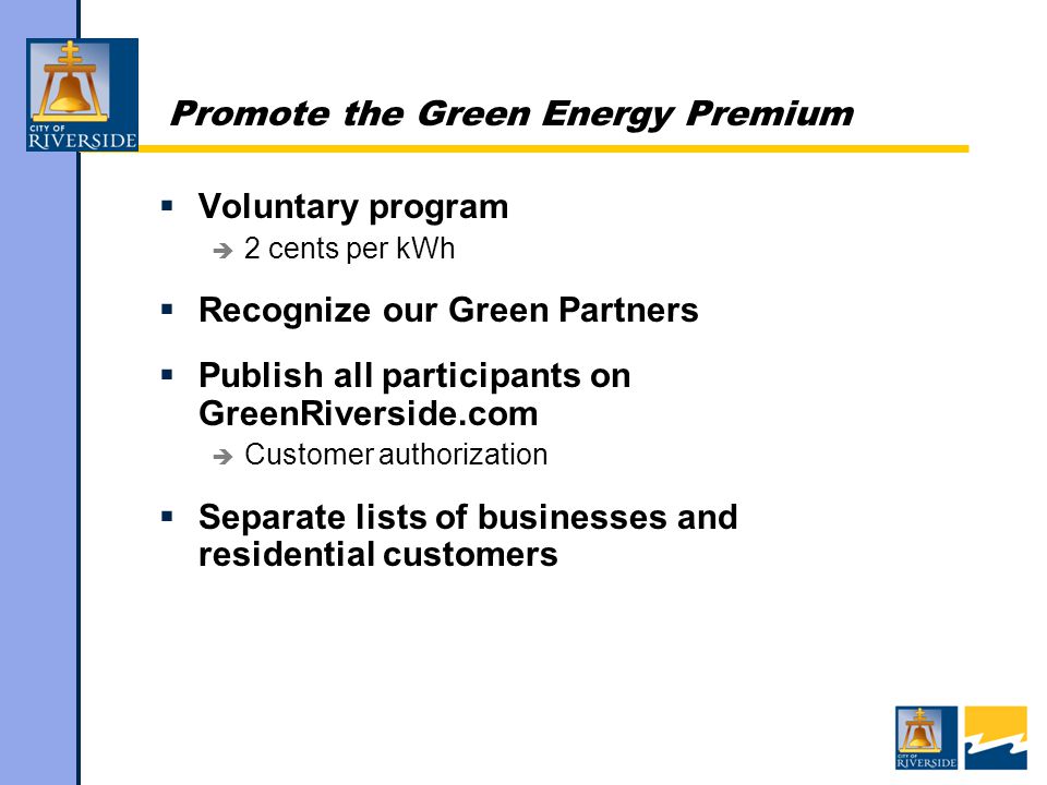Promote the Green Energy Premium  Voluntary program  2 cents per kWh  Recognize our Green Partners  Publish all participants on GreenRiverside.com  Customer authorization  Separate lists of businesses and residential customers