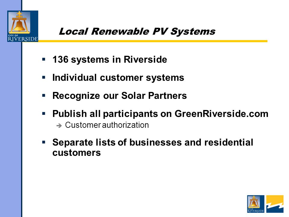 Local Renewable PV Systems  136 systems in Riverside  Individual customer systems  Recognize our Solar Partners  Publish all participants on GreenRiverside.com  Customer authorization  Separate lists of businesses and residential customers