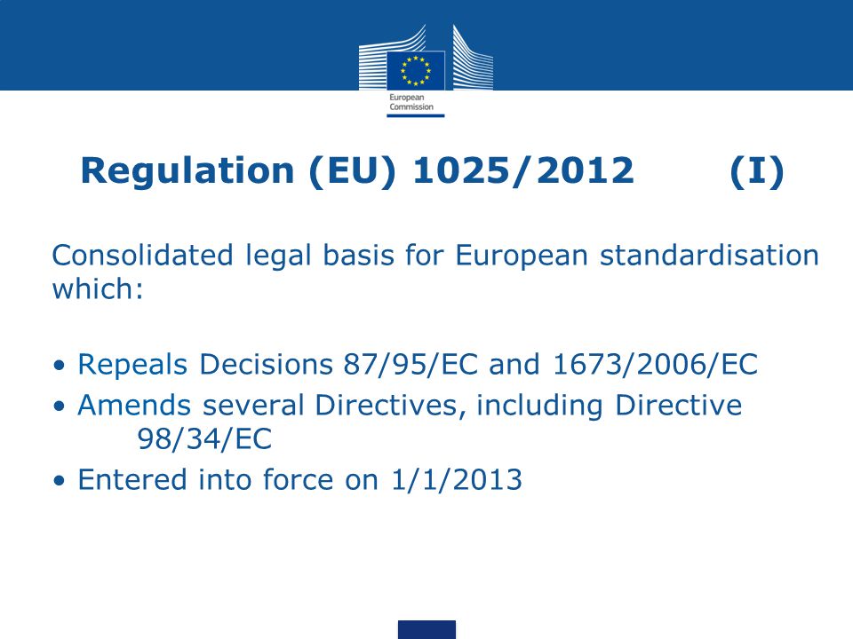 Regulation (EU) 1025/2012(I) Consolidated legal basis for European standardisation which: Repeals Decisions 87/95/EC and 1673/2006/EC Amends several Directives, including Directive 98/34/EC Entered into force on 1/1/2013