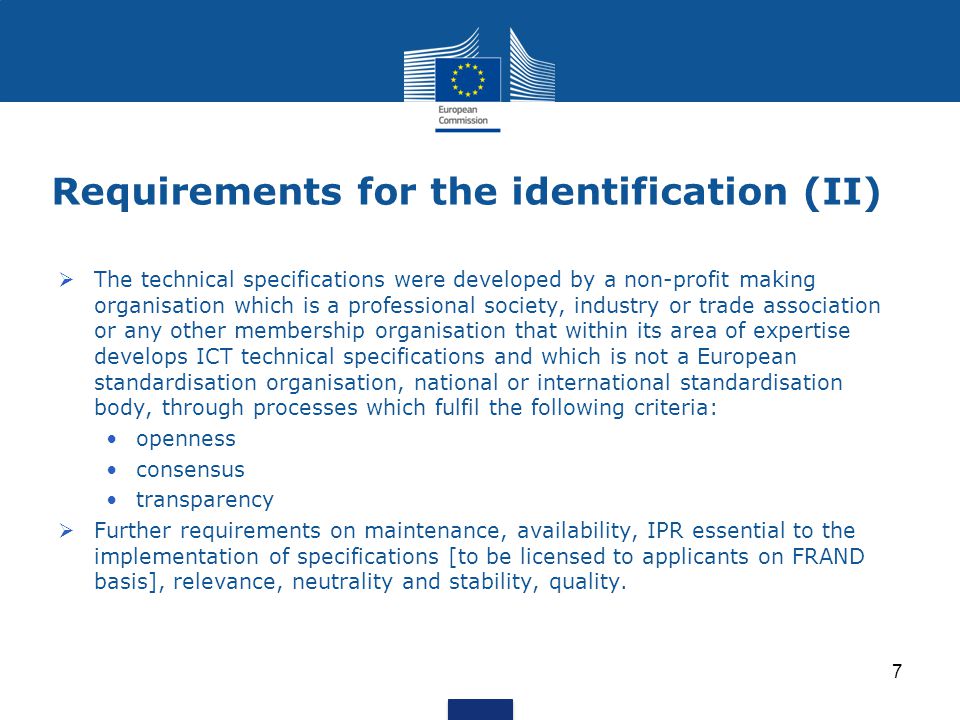 Requirements for the identification (II)  The technical specifications were developed by a non-profit making organisation which is a professional society, industry or trade association or any other membership organisation that within its area of expertise develops ICT technical specifications and which is not a European standardisation organisation, national or international standardisation body, through processes which fulfil the following criteria: openness consensus transparency  Further requirements on maintenance, availability, IPR essential to the implementation of specifications [to be licensed to applicants on FRAND basis], relevance, neutrality and stability, quality.