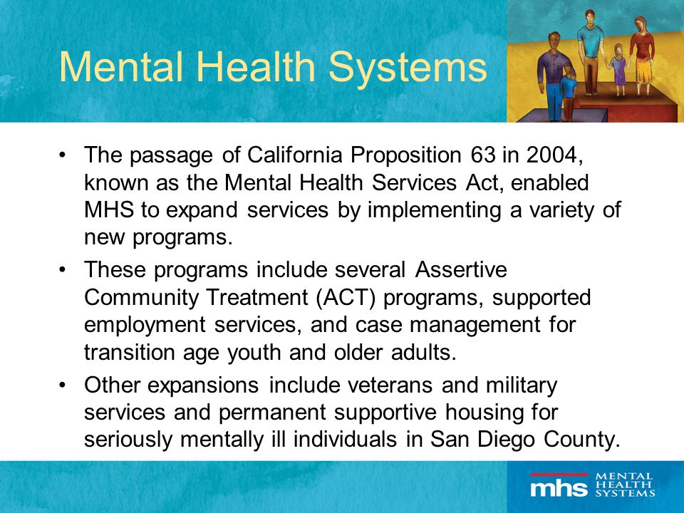 Mental Health Systems The passage of California Proposition 63 in 2004, known as the Mental Health Services Act, enabled MHS to expand services by implementing a variety of new programs.