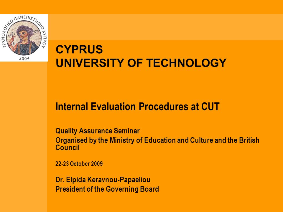 CYPRUS UNIVERSITY OF TECHNOLOGY Internal Evaluation Procedures at CUT Quality Assurance Seminar Organised by the Ministry of Education and Culture and the British Council October 2009 Dr.