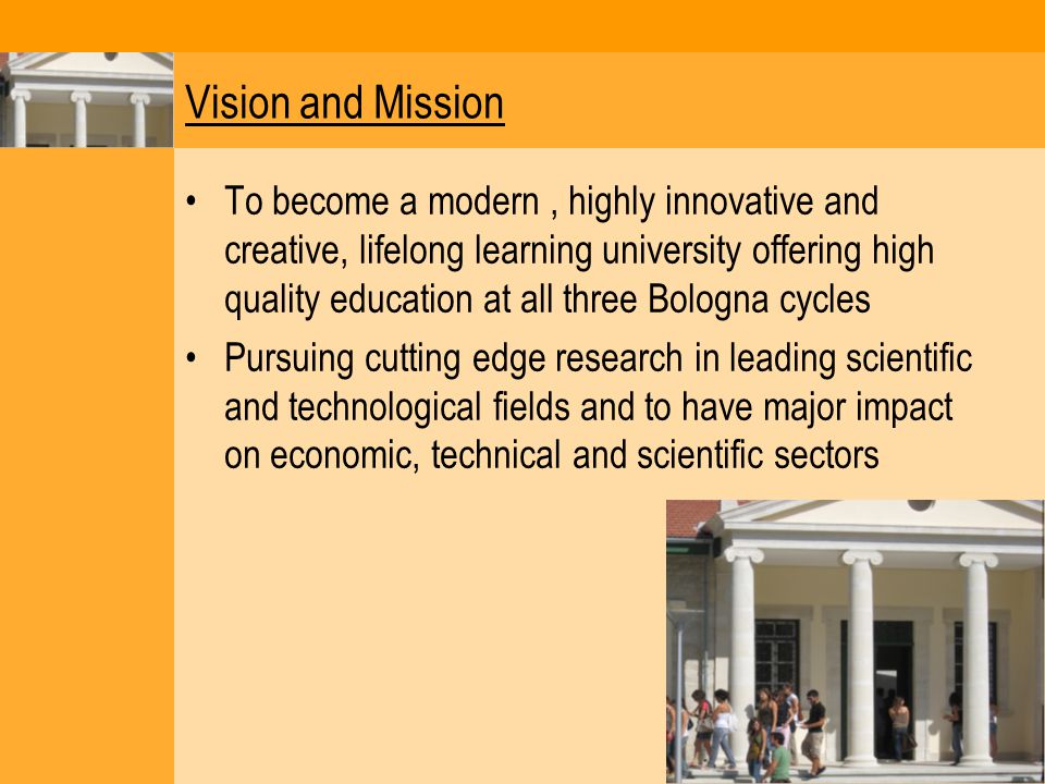 Vision and Mission To become a modern, highly innovative and creative, lifelong learning university offering high quality education at all three Bologna cycles Pursuing cutting edge research in leading scientific and technological fields and to have major impact on economic, technical and scientific sectors
