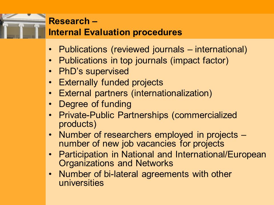 Research – Internal Evaluation procedures Publications (reviewed journals – international) Publications in top journals (impact factor) PhD’s supervised Externally funded projects External partners (internationalization) Degree of funding Private-Public Partnerships (commercialized products) Number of researchers employed in projects – number of new job vacancies for projects Participation in National and International/European Organizations and Networks Number of bi-lateral agreements with other universities