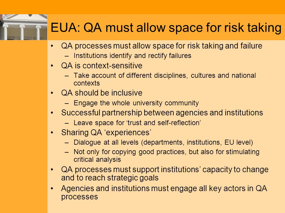 EUA: QA must allow space for risk taking QA processes must allow space for risk taking and failure –Institutions identify and rectify failures QA is context-sensitive –Take account of different disciplines, cultures and national contexts QA should be inclusive –Engage the whole university community Successful partnership between agencies and institutions –Leave space for ‘trust and self-reflection’ Sharing QA ‘experiences’ –Dialogue at all levels (departments, institutions, EU level) –Not only for copying good practices, but also for stimulating critical analysis QA processes must support institutions’ capacity to change and to reach strategic goals Agencies and institutions must engage all key actors in QA processes