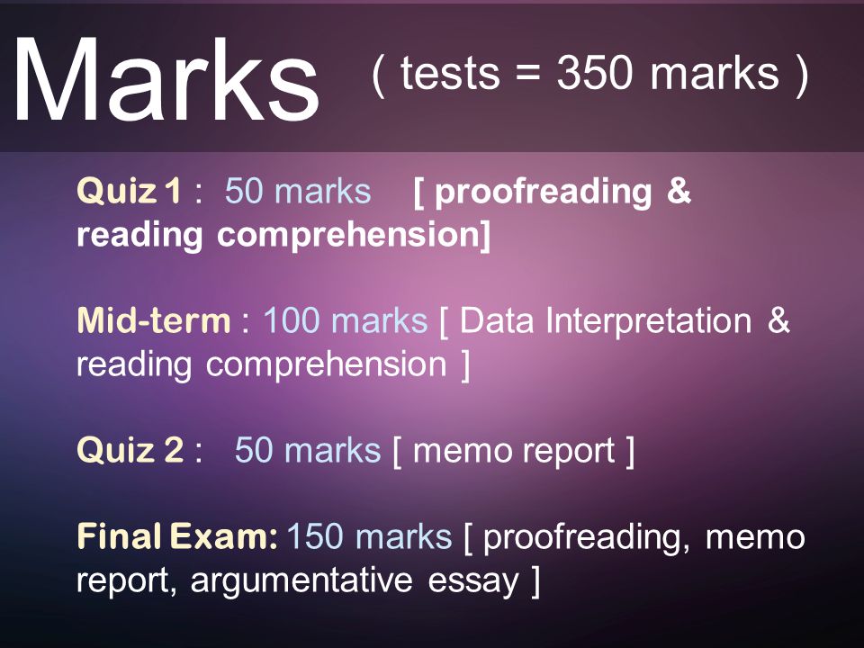 Marks Quiz 1 : 50 marks [ proofreading & reading comprehension] Mid-term : 100 marks [ Data Interpretation & reading comprehension ] Quiz 2 : 50 marks [ memo report ] Final Exam: 150 marks [ proofreading, memo report, argumentative essay ] ( tests = 350 marks )