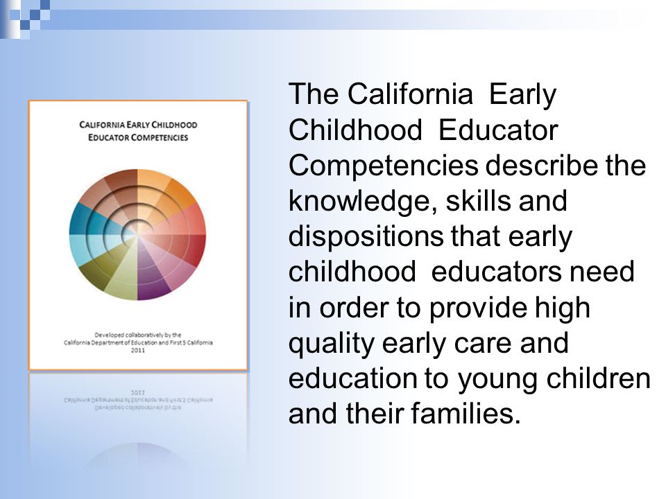 The California Early Childhood Educator Competencies describe the knowledge, skills and dispositions that early childhood educators need in order to provide high quality early care and education to young children and their families.