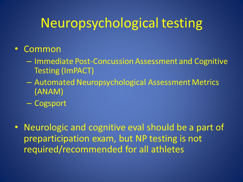 Neuropsychological testing Common – Immediate Post-Concussion Assessment and Cognitive Testing (ImPACT) – Automated Neuropsychological Assessment Metrics (ANAM) – Cogsport Neurologic and cognitive eval should be a part of preparticipation exam, but NP testing is not required/recommended for all athletes