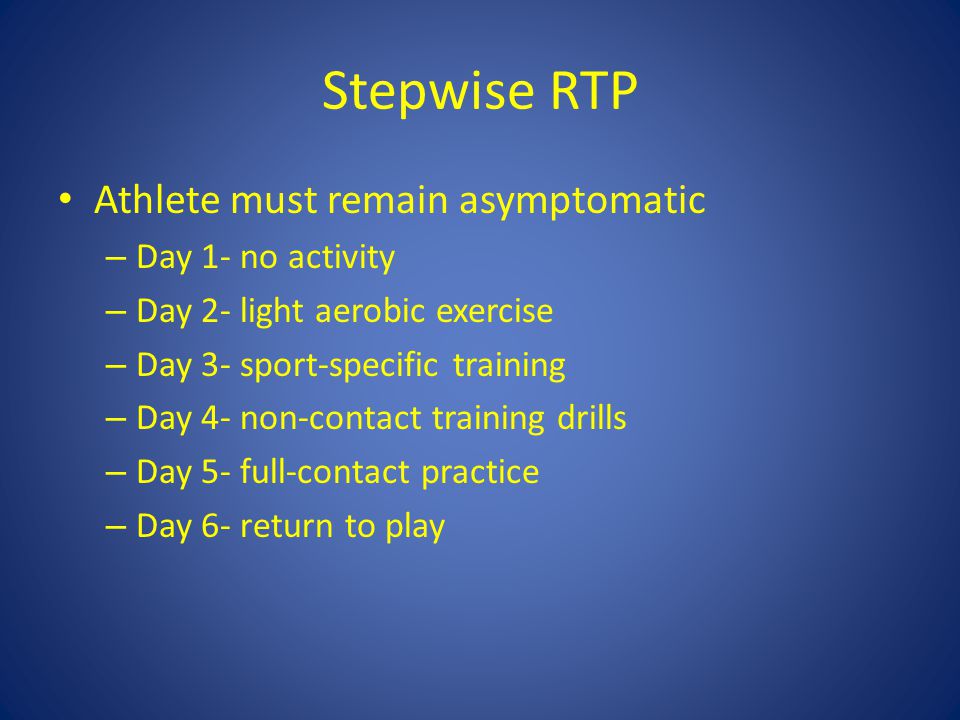 Stepwise RTP Athlete must remain asymptomatic – Day 1- no activity – Day 2- light aerobic exercise – Day 3- sport-specific training – Day 4- non-contact training drills – Day 5- full-contact practice – Day 6- return to play