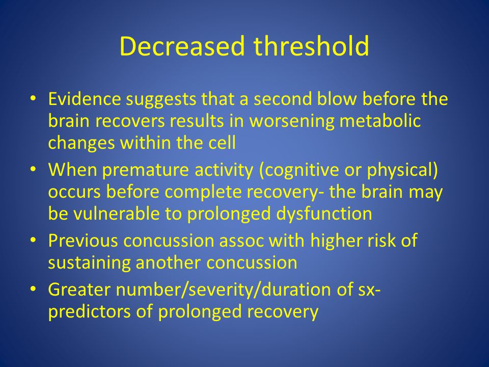 Decreased threshold Evidence suggests that a second blow before the brain recovers results in worsening metabolic changes within the cell When premature activity (cognitive or physical) occurs before complete recovery- the brain may be vulnerable to prolonged dysfunction Previous concussion assoc with higher risk of sustaining another concussion Greater number/severity/duration of sx- predictors of prolonged recovery