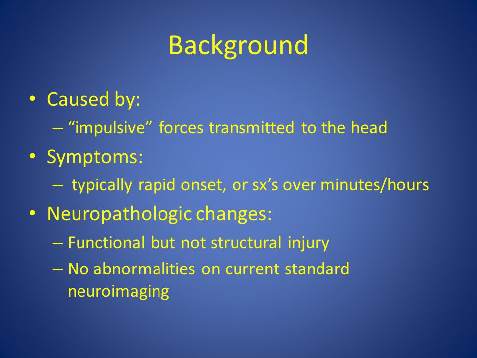 Background Caused by: – impulsive forces transmitted to the head Symptoms: – typically rapid onset, or sx’s over minutes/hours Neuropathologic changes: – Functional but not structural injury – No abnormalities on current standard neuroimaging
