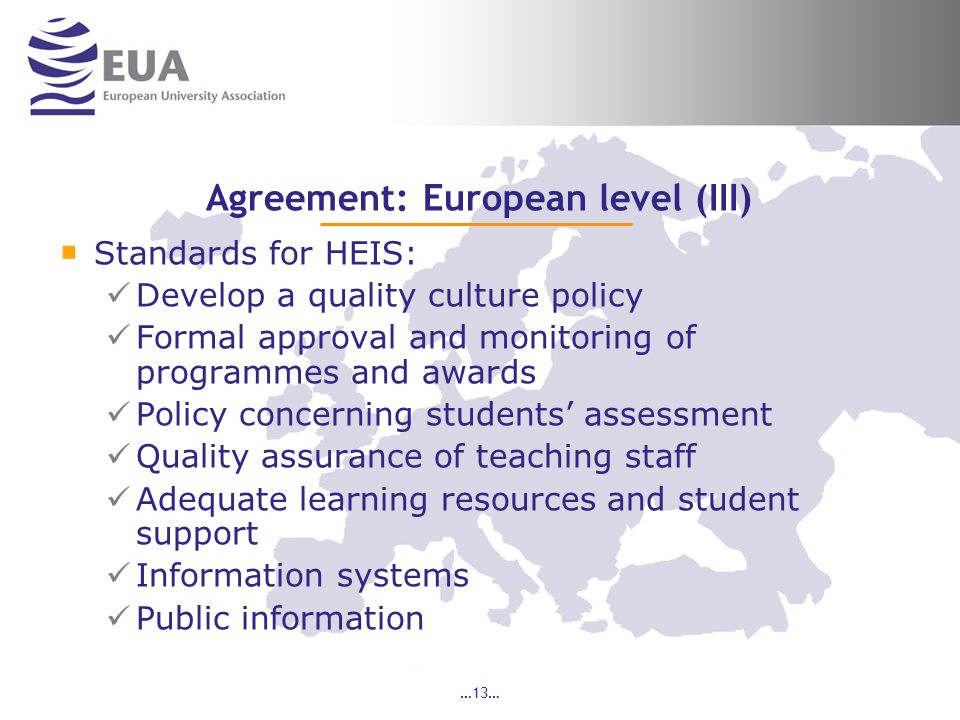 …13… Agreement: European level (III) Standards for HEIS: Develop a quality culture policy Formal approval and monitoring of programmes and awards Policy concerning students’ assessment Quality assurance of teaching staff Adequate learning resources and student support Information systems Public information