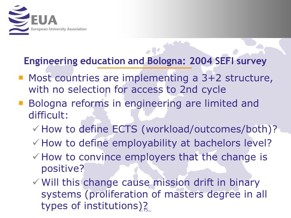 …15… Engineering education and Bologna: 2004 SEFI survey Most countries are implementing a 3+2 structure, with no selection for access to 2nd cycle Bologna reforms in engineering are limited and difficult: How to define ECTS (workload/outcomes/both).