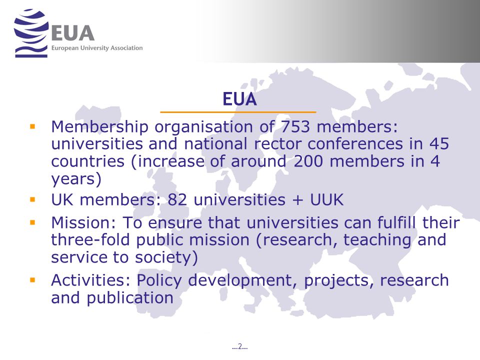 …2… EUA  Membership organisation of 753 members: universities and national rector conferences in 45 countries (increase of around 200 members in 4 years)  UK members: 82 universities + UUK  Mission: To ensure that universities can fulfill their three-fold public mission (research, teaching and service to society)  Activities: Policy development, projects, research and publication