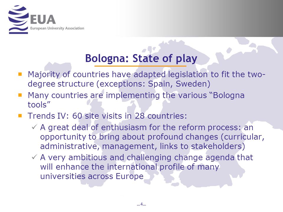 …4… Bologna: State of play Majority of countries have adapted legislation to fit the two- degree structure (exceptions: Spain, Sweden) Many countries are implementing the various Bologna tools Trends IV: 60 site visits in 28 countries: A great deal of enthusiasm for the reform process: an opportunity to bring about profound changes (curricular, administrative, management, links to stakeholders) A very ambitious and challenging change agenda that will enhance the international profile of many universities across Europe