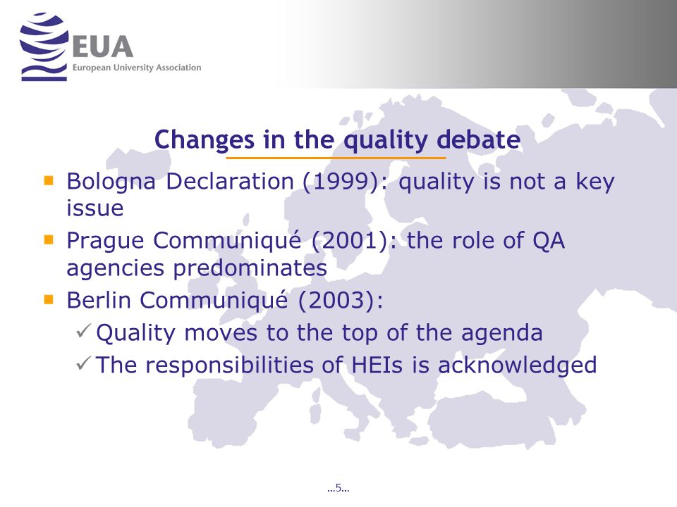 …5… Changes in the quality debate Bologna Declaration (1999): quality is not a key issue Prague Communiqué (2001): the role of QA agencies predominates Berlin Communiqué (2003): Quality moves to the top of the agenda The responsibilities of HEIs is acknowledged