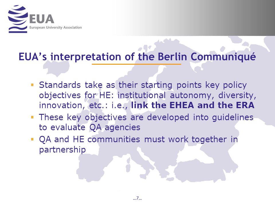 …7… EUA’s interpretation of the Berlin Communiqué  Standards take as their starting points key policy objectives for HE: institutional autonomy, diversity, innovation, etc.: i.e., link the EHEA and the ERA  These key objectives are developed into guidelines to evaluate QA agencies  QA and HE communities must work together in partnership