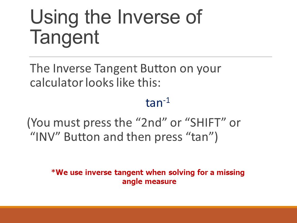 Using the Inverse of Tangent The Inverse Tangent Button on your calculator looks like this: tan -1 (You must press the 2nd or SHIFT or INV Button and then press tan ) *We use inverse tangent when solving for a missing angle measure