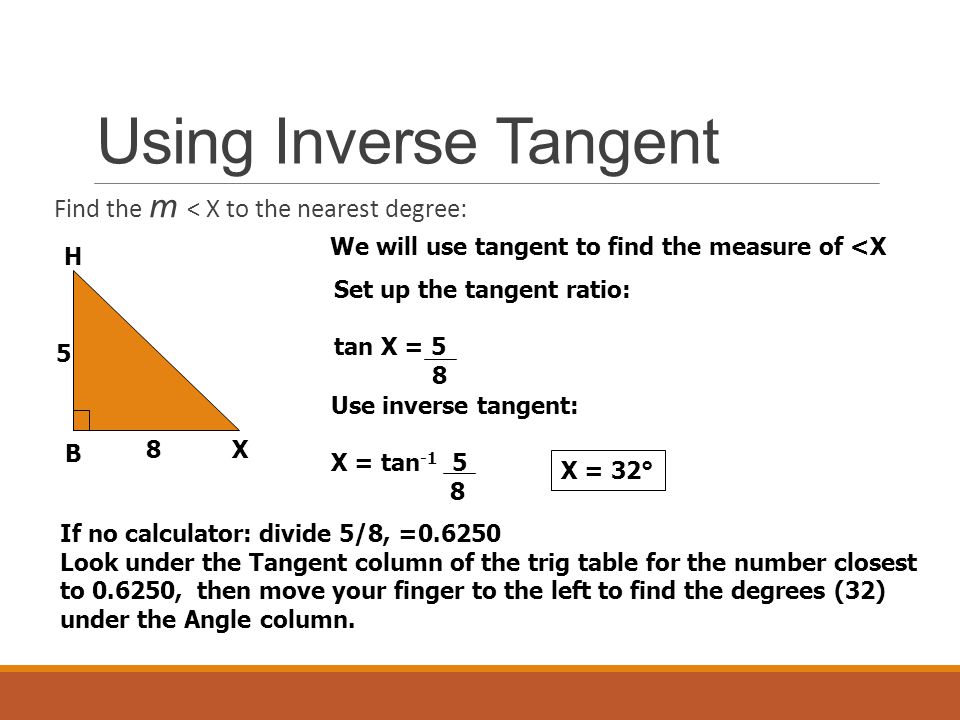 Using Inverse Tangent Find the m < X to the nearest degree: H B X 5 8 We will use tangent to find the measure of <X Set up the tangent ratio: tan X = 5 8 Use inverse tangent: X = tan X = 32° If no calculator: divide 5/8, = Look under the Tangent column of the trig table for the number closest to , then move your finger to the left to find the degrees (32) under the Angle column.