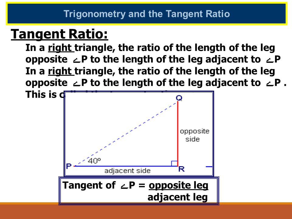 Trigonometry and the Tangent Ratio Tangent Ratio: In a right triangle, the ratio of the length of the leg opposite ﮮ P to the length of the leg adjacent to ﮮ P In a right triangle, the ratio of the length of the leg opposite ﮮ P to the length of the leg adjacent to ﮮ P.