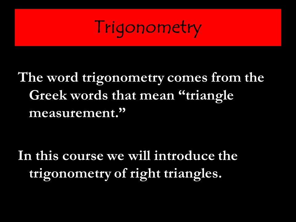 Trigonometry The word trigonometry comes from the Greek words that mean triangle measurement. In this course we will introduce the trigonometry of right triangles.