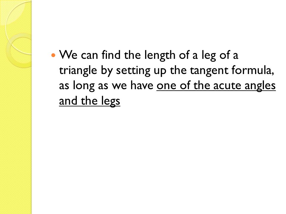 We can find the length of a leg of a triangle by setting up the tangent formula, as long as we have one of the acute angles and the legs