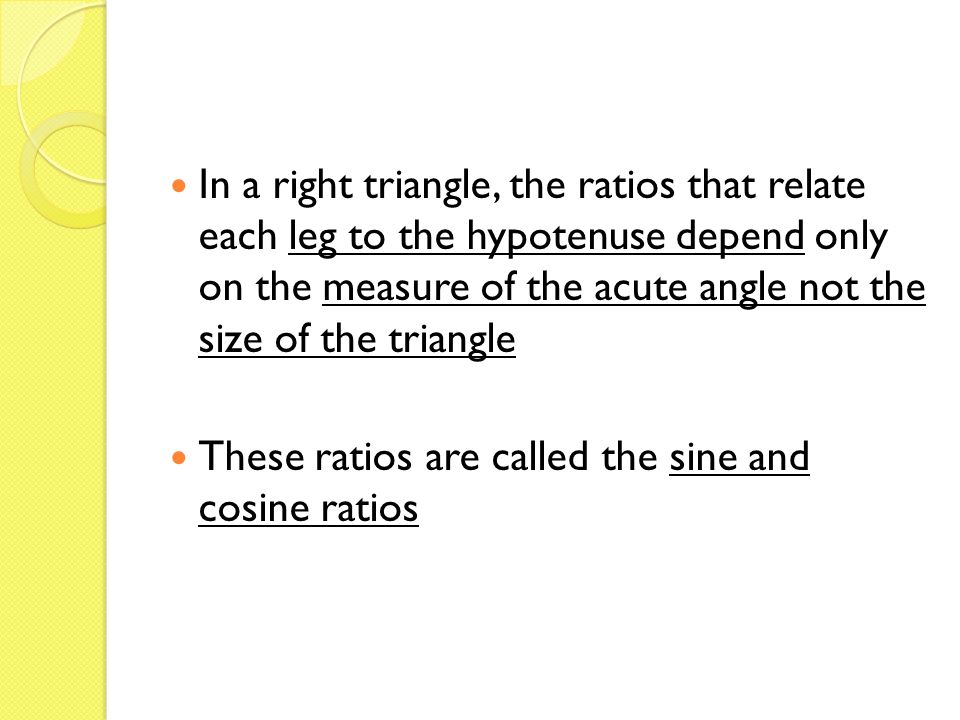 In a right triangle, the ratios that relate each leg to the hypotenuse depend only on the measure of the acute angle not the size of the triangle These ratios are called the sine and cosine ratios