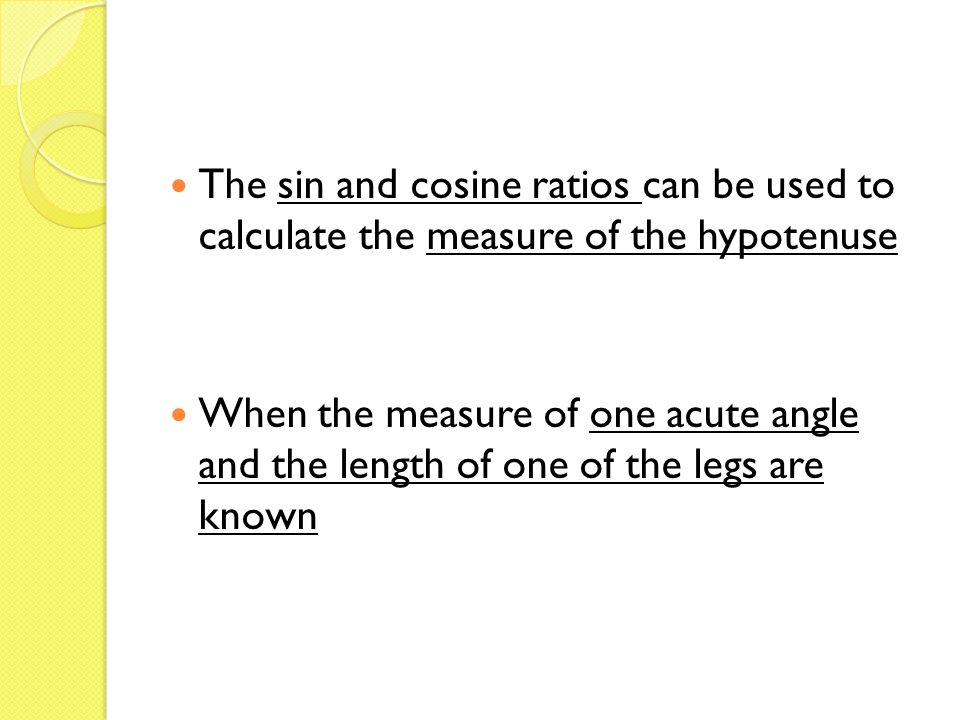 The sin and cosine ratios can be used to calculate the measure of the hypotenuse When the measure of one acute angle and the length of one of the legs are known